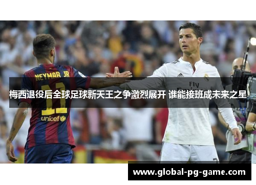 梅西退役后全球足球新天王之争激烈展开 谁能接班成未来之星 梅西退役后全球足球新天王之争激烈展开 谁能接班成未来之星