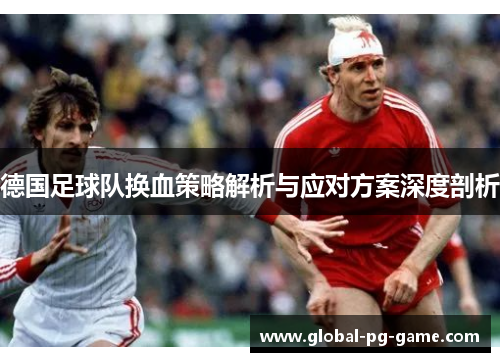 德国足球队换血策略解析与应对方案深度剖析 德国足球队换血策略解析与应对方案深度剖析
