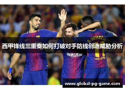 西甲锋线三重奏如何打破对手防线创造威胁分析