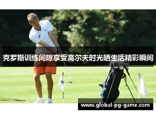 克罗斯训练间隙享受高尔夫时光晒生活精彩瞬间