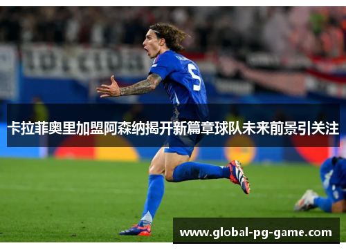 卡拉菲奥里加盟阿森纳揭开新篇章球队未来前景引关注 卡拉菲奥里加盟阿森纳揭开新篇章球队未来前景引关注