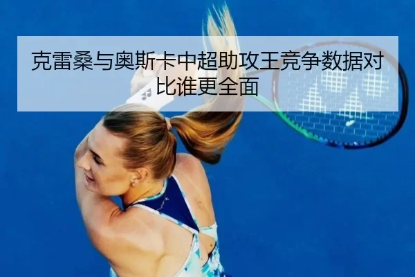 克雷桑与奥斯卡中超助攻王竞争数据对比谁更全面