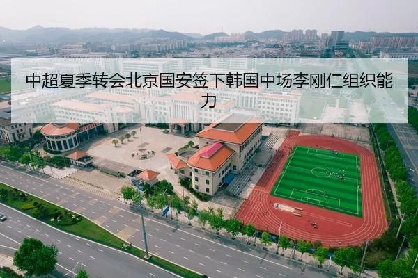 中超夏季转会北京国安签下韩国中场李刚仁组织能力